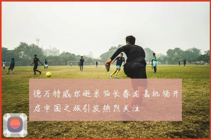 德万特威尔逊亲临长春龙嘉机场开启中国之旅引发热烈关注