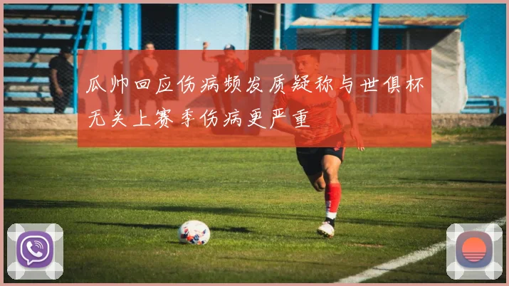 瓜帅回应伤病频发质疑称与世俱杯无关上赛季伤病更严重