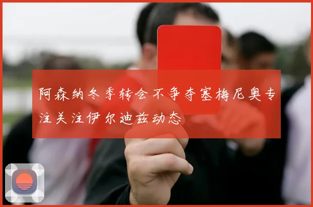 阿森纳冬季转会不争夺塞梅尼奥专注关注伊尔迪兹动态