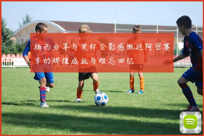 梅西分享与奖杯合影感慨迈阿密赛季的辉煌成就与难忘回忆