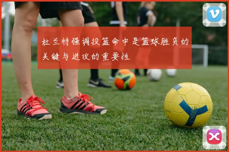 杜兰特强调投篮命中是篮球胜负的关键与进攻的重要性