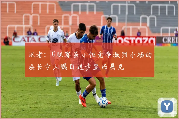 记者：G联赛虽小但竞争激烈小杨的成长令人瞩目进步显而易见