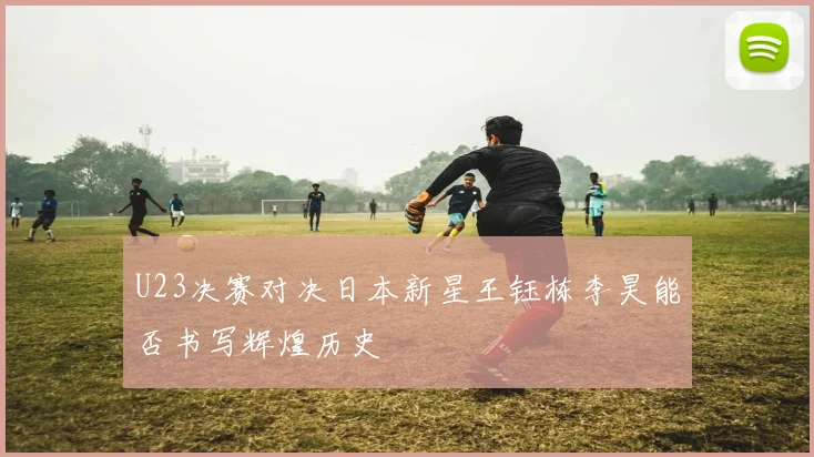 U23决赛对决日本新星王钰栋李昊能否书写辉煌历史