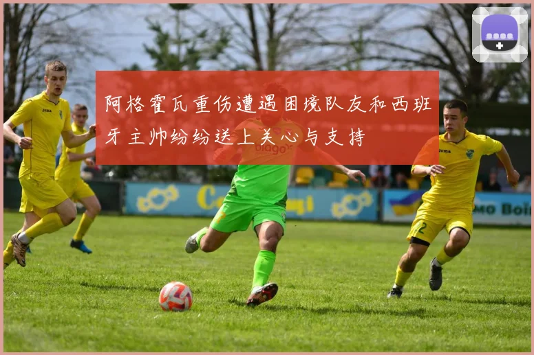 阿格霍瓦重伤遭遇困境队友和西班牙主帅纷纷送上关心与支持